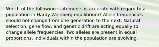 Which of the following statements is accurate with regard to a population in Hardy-Weinberg equilibrium? Allele frequencies should not change from one generation to the next. Natural selection, gene flow, and genetic drift are acting equally to change allele frequencies. Two alleles are present in equal proportions. Individuals within the population are evolving.