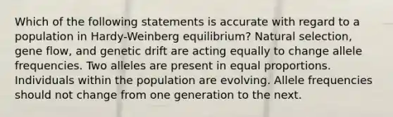 Which of the following statements is accurate with regard to a population in Hardy-Weinberg equilibrium? Natural selection, gene flow, and genetic drift are acting equally to change allele frequencies. Two alleles are present in equal proportions. Individuals within the population are evolving. Allele frequencies should not change from one generation to the next.