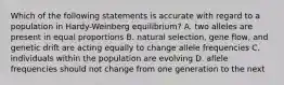 Which of the following statements is accurate with regard to a population in Hardy-Weinberg equilibrium? A. two alleles are present in equal proportions B. natural selection, gene flow, and genetic drift are acting equally to change allele frequencies C. individuals within the population are evolving D. allele frequencies should not change from one generation to the next