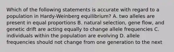 Which of the following statements is accurate with regard to a population in Hardy-Weinberg equilibrium? A. two alleles are present in equal proportions B. natural selection, gene flow, and genetic drift are acting equally to change allele frequencies C. individuals within the population are evolving D. allele frequencies should not change from one generation to the next