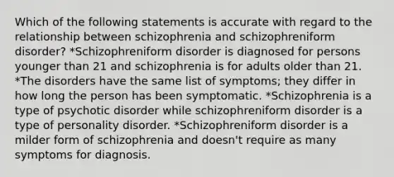 Which of the following statements is accurate with regard to the relationship between schizophrenia and schizophreniform disorder? *Schizophreniform disorder is diagnosed for persons younger than 21 and schizophrenia is for adults older than 21. *The disorders have the same list of symptoms; they differ in how long the person has been symptomatic. *Schizophrenia is a type of psychotic disorder while schizophreniform disorder is a type of personality disorder. *Schizophreniform disorder is a milder form of schizophrenia and doesn't require as many symptoms for diagnosis.