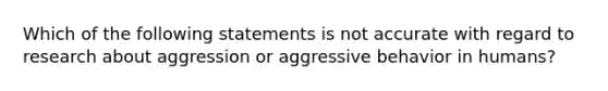 Which of the following statements is not accurate with regard to research about aggression or aggressive behavior in humans?