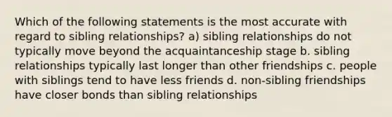 Which of the following statements is the most accurate with regard to sibling relationships? a) sibling relationships do not typically move beyond the acquaintanceship stage b. sibling relationships typically last longer than other friendships c. people with siblings tend to have less friends d. non-sibling friendships have closer bonds than sibling relationships