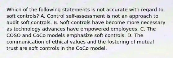 Which of the following statements is not accurate with regard to soft controls? A. Control self-assessment is not an approach to audit soft controls. B. Soft controls have become more necessary as technology advances have empowered employees. C. The COSO and CoCo models emphasize soft controls. D. The communication of ethical values and the fostering of mutual trust are soft controls in the CoCo model.