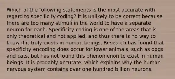 Which of the following statements is the most accurate with regard to specificity coding? It is unlikely to be correct because there are too many stimuli in the world to have a separate neuron for each. Specificity coding is one of the areas that is only theoretical and not applied, and thus there is no way to know if it truly exists in human beings. Research has found that specificity encoding does occur for lower animals, such as dogs and cats, but has not found this phenomenon to exist in human beings. It is probably accurate, which explains why the human nervous system contains over one hundred billion neurons.