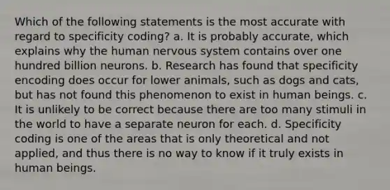 Which of the following statements is the most accurate with regard to ​specificity coding​? a. It is probably accurate, which explains why the human nervous system contains over one hundred billion neurons. b. Research has found that specificity encoding does occur for lower animals, such as dogs and cats, but has not found this phenomenon to exist in human beings. c. It is unlikely to be correct because there are too many stimuli in the world to have a separate neuron for each. d. Specificity coding is one of the areas that is only theoretical and not applied, and thus there is no way to know if it truly exists in human beings.