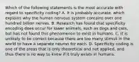 Which of the following statements is the most accurate with regard to specificity coding? A. It is probably accurate, which explains why the human nervous system contains over one hundred billion nerves. B. Research has found that specificity encoding does occur for lower animals, such as dogs and cats, but has not found this phenomenon to exist in humans. C. It is unlikely to be correct because there are too many stimuli in the world to have a separate neuron for each. D. Specificity coding is one of the areas that is only theoretical and not applied, and thus there is no way to know if it truly exists in humans.