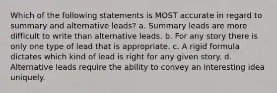 Which of the following statements is MOST accurate in regard to summary and alternative leads? a. Summary leads are more difficult to write than alternative leads. b. For any story there is only one type of lead that is appropriate. c. A rigid formula dictates which kind of lead is right for any given story. d. Alternative leads require the ability to convey an interesting idea uniquely.