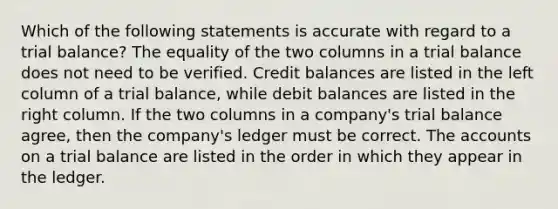 Which of the following statements is accurate with regard to a trial balance? The equality of the two columns in a trial balance does not need to be verified. Credit balances are listed in the left column of a trial balance, while debit balances are listed in the right column. If the two columns in a company's trial balance agree, then the company's ledger must be correct. The accounts on a trial balance are listed in the order in which they appear in the ledger.