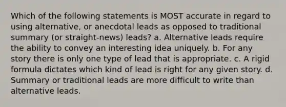 Which of the following statements is MOST accurate in regard to using alternative, or anecdotal leads as opposed to traditional summary (or straight-news) leads? a. Alternative leads require the ability to convey an interesting idea uniquely. b. For any story there is only one type of lead that is appropriate. c. A rigid formula dictates which kind of lead is right for any given story. d. Summary or traditional leads are more difficult to write than alternative leads.