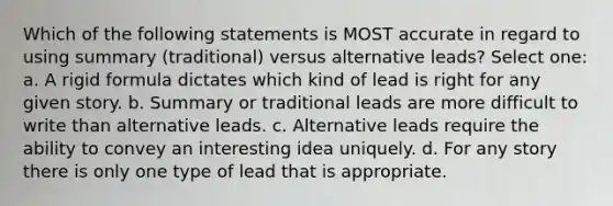 Which of the following statements is MOST accurate in regard to using summary (traditional) versus alternative leads? Select one: a. A rigid formula dictates which kind of lead is right for any given story. b. Summary or traditional leads are more difficult to write than alternative leads. c. Alternative leads require the ability to convey an interesting idea uniquely. d. For any story there is only one type of lead that is appropriate.