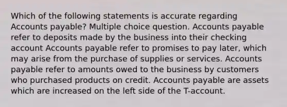 Which of the following statements is accurate regarding Accounts payable? Multiple choice question. Accounts payable refer to deposits made by the business into their checking account Accounts payable refer to promises to pay later, which may arise from the purchase of supplies or services. Accounts payable refer to amounts owed to the business by customers who purchased products on credit. Accounts payable are assets which are increased on the left side of the T-account.