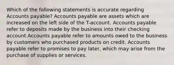 Which of the following statements is accurate regarding Accounts payable? Accounts payable are assets which are increased on the left side of the T-account. Accounts payable refer to deposits made by the business into their checking account Accounts payable refer to amounts owed to the business by customers who purchased products on credit. Accounts payable refer to promises to pay later, which may arise from the purchase of supplies or services.