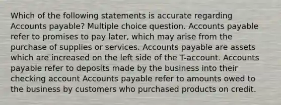 Which of the following statements is accurate regarding Accounts payable? Multiple choice question. Accounts payable refer to promises to pay later, which may arise from the purchase of supplies or services. Accounts payable are assets which are increased on the left side of the T-account. Accounts payable refer to deposits made by the business into their checking account Accounts payable refer to amounts owed to the business by customers who purchased products on credit.