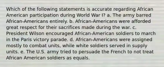 Which of the following statements is accurate regarding African American participation during World War I? a. The army barred African-Americans entirely. b. African-Americans were afforded great respect for their sacrifices made during the war. c. President Wilson encouraged African-American soldiers to march in the Paris victory parade. d. African-Americans were assigned mostly to combat units, while white soldiers served in supply units. e. The U.S. army tried to persuade the French to not treat African American soldiers as equals.