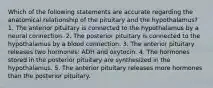 Which of the following statements are accurate regarding the anatomical relationship of the pituitary and the hypothalamus? 1. The anterior pituitary is connected to the hypothalamus by a neural connection. 2. The posterior pituitary is connected to the hypothalamus by a blood connection. 3. The anterior pituitary releases two hormones: ADH and oxytocin. 4. The hormones stored in the posterior pituitary are synthesized in the hypothalamus. 5. The anterior pituitary releases more hormones than the posterior pituitary.