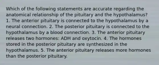 Which of the following statements are accurate regarding the anatomical relationship of the pituitary and the hypothalamus? 1. The anterior pituitary is connected to the hypothalamus by a neural connection. 2. The posterior pituitary is connected to the hypothalamus by a blood connection. 3. The anterior pituitary releases two hormones: ADH and oxytocin. 4. The hormones stored in the posterior pituitary are synthesized in the hypothalamus. 5. The anterior pituitary releases more hormones than the posterior pituitary.