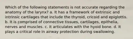 Which of the following statements is not accurate regarding the anatomy of the larynx? a. It has a framework of extrinsic and intrinsic cartilages that include the thyroid, cricoid and epiglottis. b. It is comprised of connective tissues, cartilages, epithelia, nerves and muscles. c. It articulates with the hyoid bone. d. It plays a critical role in airway protection during swallowing.