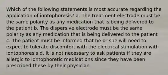 Which of the following statements is most accurate regarding the application of iontophoresis? a. The treatment electrode must be the same polarity as any medication that is being delivered to the patient b. The dispersive electrode must be the same polarity as any medication that is being delivered to the patient c. The patient must be informed that he or she will need to expect to tolerate discomfort with the electrical stimulation with iontophoresis d. It is not necessary to ask patients if they are allergic to iontophoretic medications since they have been prescribed these by their physician