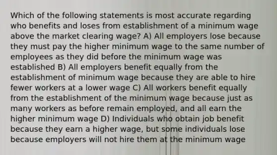 Which of the following statements is most accurate regarding who benefits and loses from establishment of a minimum wage above the market clearing wage? A) All employers lose because they must pay the higher minimum wage to the same number of employees as they did before the minimum wage was established B) All employers benefit equally from the establishment of minimum wage because they are able to hire fewer workers at a lower wage C) All workers benefit equally from the establishment of the minimum wage because just as many workers as before remain employed, and all earn the higher minimum wage D) Individuals who obtain job benefit because they earn a higher wage, but some individuals lose because employers will not hire them at the minimum wage