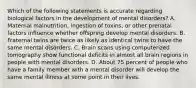 Which of the following statements is accurate regarding biological factors in the development of mental disorders? A. Maternal malnutrition, ingestion of toxins, or other prenatal factors influence whether offspring develop mental disorders. B. Fraternal twins are twice as likely as identical twins to have the same mental disorders. C. Brain scans using computerized tomography show functional deficits in almost all brain regions in people with mental disorders. D. About 75 percent of people who have a family member with a mental disorder will develop the same mental illness at some point in their lives.