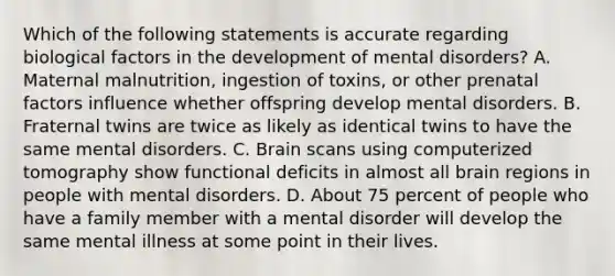 Which of the following statements is accurate regarding biological factors in the development of mental disorders? A. Maternal malnutrition, ingestion of toxins, or other prenatal factors influence whether offspring develop mental disorders. B. Fraternal twins are twice as likely as identical twins to have the same mental disorders. C. Brain scans using computerized tomography show functional deficits in almost all brain regions in people with mental disorders. D. About 75 percent of people who have a family member with a mental disorder will develop the same mental illness at some point in their lives.