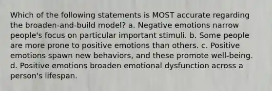 Which of the following statements is MOST accurate regarding the broaden-and-build model? a. Negative emotions narrow people's focus on particular important stimuli. b. Some people are more prone to positive emotions than others. c. Positive emotions spawn new behaviors, and these promote well-being. d. Positive emotions broaden emotional dysfunction across a person's lifespan.