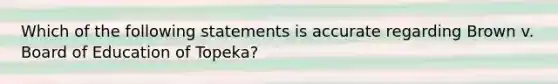 Which of the following statements is accurate regarding Brown v. Board of Education of Topeka?