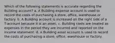 Which of the following statements is accurate regarding the Building account? a. A Building expense account is used to record the costs of purchasing a store, office, warehouse or factory. b. A Building account is increased on the right side of a T-account because it is an asset. c. Building costs are treated as expenses in the period they are incurred and reported on the income statement. d. A Building asset account is used to record the costs of purchasing a store, office, warehouse or factory.