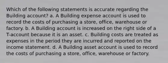 Which of the following statements is accurate regarding the Building account? a. A Building expense account is used to record the costs of purchasing a store, office, warehouse or factory. b. A Building account is increased on the right side of a T-account because it is an asset. c. Building costs are treated as expenses in the period they are incurred and reported on the income statement. d. A Building asset account is used to record the costs of purchasing a store, office, warehouse or factory.