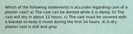 Which of the following statements is accurate regarding care of a plaster cast? a) The cast can be dented while it is damp. b) The cast will dry in about 12 hours. c) The cast must be covered with a blanket to keep it moist during the first 24 hours. d) A dry plaster cast is dull and gray.