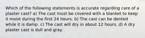 Which of the following statements is accurate regarding care of a plaster cast? a) The cast must be covered with a blanket to keep it moist during the first 24 hours. b) The cast can be dented while it is damp. c) The cast will dry in about 12 hours. d) A dry plaster cast is dull and gray.