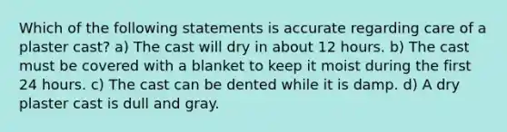 Which of the following statements is accurate regarding care of a plaster cast? a) The cast will dry in about 12 hours. b) The cast must be covered with a blanket to keep it moist during the first 24 hours. c) The cast can be dented while it is damp. d) A dry plaster cast is dull and gray.