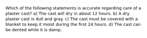 Which of the following statements is accurate regarding care of a plaster cast? a) The cast will dry in about 12 hours. b) A dry plaster cast is dull and gray. c) The cast must be covered with a blanket to keep it moist during the first 24 hours. d) The cast can be dented while it is damp.