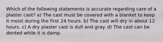 Which of the following statements is accurate regarding care of a plaster cast? a) The cast must be covered with a blanket to keep it moist during the first 24 hours. b) The cast will dry in about 12 hours. c) A dry plaster cast is dull and gray. d) The cast can be dented while it is damp.