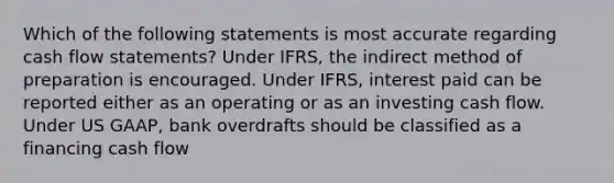 Which of the following statements is most accurate regarding cash flow statements? Under IFRS, the indirect method of preparation is encouraged. Under IFRS, interest paid can be reported either as an operating or as an investing cash flow. Under US GAAP, bank overdrafts should be classified as a financing cash flow