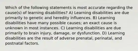 Which of the following statements is most accurate regarding the cause(s) of learning disabilities? A) Learning disabilities are due primarily to genetic and heredity influences. B) Learning disabilities have many possible causes; an exact cause is unknown in most instances. C) Learning disabilities are due primarily to brain injury, damage, or dysfunction. D) Learning disabilities are the result of adverse prenatal, perinatal, and postnatal factors.