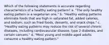 Which of the following statements is accurate regarding characteristics of a healthy eating pattern? a. "The only healthy eating pattern is a vegetarian one." b. "Healthy eating patterns eliminate foods that are high in saturated fat, added calories, and sodium, such as fried foods, desserts, and snack chips." c. "Healthy eating patterns may reduce the risk of several chronic diseases, including cardiovascular disease, type 2 diabetes, and certain cancers." d. "Most young and middle-aged adults consume a healthy eating pattern."