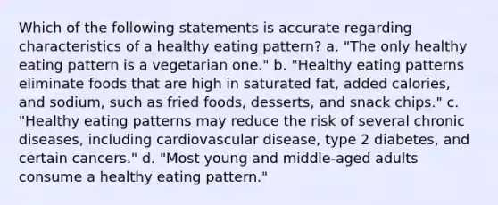 Which of the following statements is accurate regarding characteristics of a healthy eating pattern? a. "The only healthy eating pattern is a vegetarian one." b. "Healthy eating patterns eliminate foods that are high in saturated fat, added calories, and sodium, such as fried foods, desserts, and snack chips." c. "Healthy eating patterns may reduce the risk of several chronic diseases, including cardiovascular disease, type 2 diabetes, and certain cancers." d. "Most young and middle-aged adults consume a healthy eating pattern."