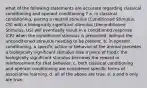 what of the following statements are accurate regarding classical conditioning and operant conditioning ? a. in classical conditioning, pairing a neutral stimulus (Conditioned Stimulus, CS) with a biologically significant stimulus (Unconditioned Stimulus, US) will eventually result in a conditioned response (CR) when the conditioned stimulus is presented, without the unconditioned stimulus needing to be present. b. in operant conditioning, a specific action or behavior of the animal precedes a biologically significant stimulus (like a piece of food); the biologically significant stimulus becomes the reward or reinforcement for that behavior. c. both classical conditioning and operant conditioning are considered specific forms of associative learning. d. all of the above are true. e. a and b only are true.