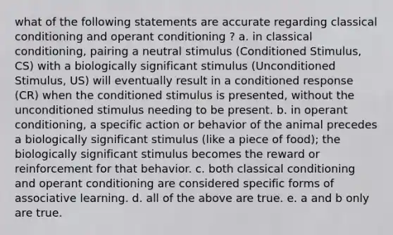 what of the following statements are accurate regarding classical conditioning and operant conditioning ? a. in classical conditioning, pairing a neutral stimulus (Conditioned Stimulus, CS) with a biologically significant stimulus (Unconditioned Stimulus, US) will eventually result in a conditioned response (CR) when the conditioned stimulus is presented, without the unconditioned stimulus needing to be present. b. in operant conditioning, a specific action or behavior of the animal precedes a biologically significant stimulus (like a piece of food); the biologically significant stimulus becomes the reward or reinforcement for that behavior. c. both classical conditioning and operant conditioning are considered specific forms of associative learning. d. all of the above are true. e. a and b only are true.