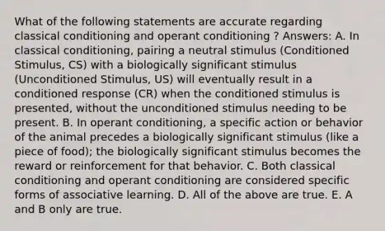 What of the following statements are accurate regarding classical conditioning and operant conditioning ? Answers: A. In classical conditioning, pairing a neutral stimulus (Conditioned Stimulus, CS) with a biologically significant stimulus (Unconditioned Stimulus, US) will eventually result in a conditioned response (CR) when the conditioned stimulus is presented, without the unconditioned stimulus needing to be present. B. In operant conditioning, a specific action or behavior of the animal precedes a biologically significant stimulus (like a piece of food); the biologically significant stimulus becomes the reward or reinforcement for that behavior. C. Both classical conditioning and operant conditioning are considered specific forms of associative learning. D. All of the above are true. E. A and B only are true.