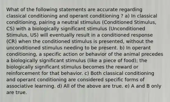 What of the following statements are accurate regarding classical conditioning and operant conditioning ? a) In classical conditioning, pairing a neutral stimulus (Conditioned Stimulus, CS) with a biologically significant stimulus (Unconditioned Stimulus, US) will eventually result in a conditioned response (CR) when the conditioned stimulus is presented, without the unconditioned stimulus needing to be present. b) In operant conditioning, a specific action or behavior of the animal precedes a biologically significant stimulus (like a piece of food); the biologically significant stimulus becomes the reward or reinforcement for that behavior. c) Both classical conditioning and operant conditioning are considered specific forms of associative learning. d) All of the above are true. e) A and B only are true.