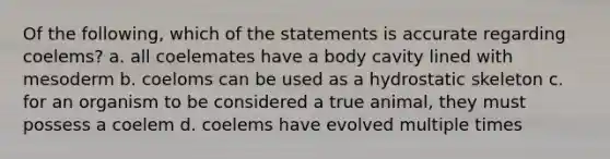 Of the following, which of the statements is accurate regarding coelems? a. all coelemates have a body cavity lined with mesoderm b. coeloms can be used as a hydrostatic skeleton c. for an organism to be considered a true animal, they must possess a coelem d. coelems have evolved multiple times