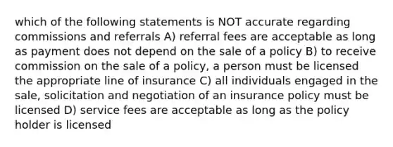 which of the following statements is NOT accurate regarding commissions and referrals A) referral fees are acceptable as long as payment does not depend on the sale of a policy B) to receive commission on the sale of a policy, a person must be licensed the appropriate line of insurance C) all individuals engaged in the sale, solicitation and negotiation of an insurance policy must be licensed D) service fees are acceptable as long as the policy holder is licensed