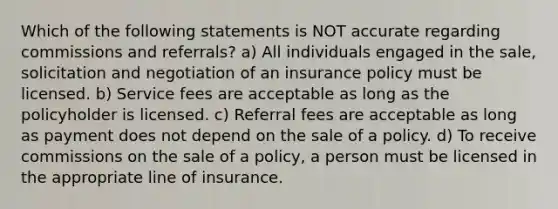 Which of the following statements is NOT accurate regarding commissions and referrals? a) All individuals engaged in the sale, solicitation and negotiation of an insurance policy must be licensed. b) Service fees are acceptable as long as the policyholder is licensed. c) Referral fees are acceptable as long as payment does not depend on the sale of a policy. d) To receive commissions on the sale of a policy, a person must be licensed in the appropriate line of insurance.