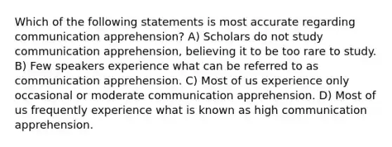 Which of the following statements is most accurate regarding communication apprehension? A) Scholars do not study communication apprehension, believing it to be too rare to study. B) Few speakers experience what can be referred to as communication apprehension. C) Most of us experience only occasional or moderate communication apprehension. D) Most of us frequently experience what is known as high communication apprehension.