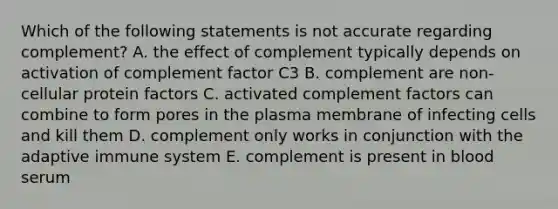 Which of the following statements is not accurate regarding complement? A. the effect of complement typically depends on activation of complement factor C3 B. complement are non-cellular protein factors C. activated complement factors can combine to form pores in the plasma membrane of infecting cells and kill them D. complement only works in conjunction with the adaptive immune system E. complement is present in blood serum