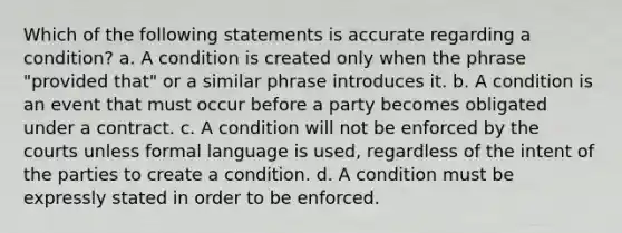 Which of the following statements is accurate regarding a condition? a. A condition is created only when the phrase "provided that" or a similar phrase introduces it. b. A condition is an event that must occur before a party becomes obligated under a contract. c. A condition will not be enforced by the courts unless formal language is used, regardless of the intent of the parties to create a condition. d. A condition must be expressly stated in order to be enforced.