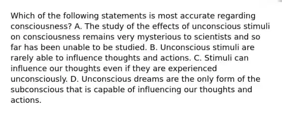 Which of the following statements is most accurate regarding consciousness? A. The study of the effects of unconscious stimuli on consciousness remains very mysterious to scientists and so far has been unable to be studied. B. Unconscious stimuli are rarely able to influence thoughts and actions. C. Stimuli can influence our thoughts even if they are experienced unconsciously. D. Unconscious dreams are the only form of the subconscious that is capable of influencing our thoughts and actions.